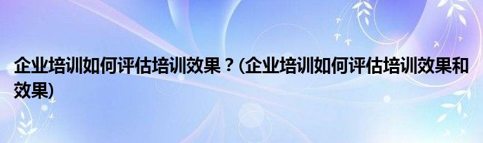 企業(yè)培訓(xùn)如何評(píng)估培訓(xùn)效果？(企業(yè)培訓(xùn)如何評(píng)估培訓(xùn)效果和效果)