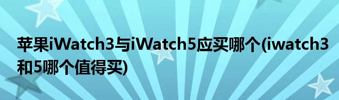 蘋果iWatch3與iWatch5應(yīng)買哪個(gè)(iwatch3和5哪個(gè)值得買)