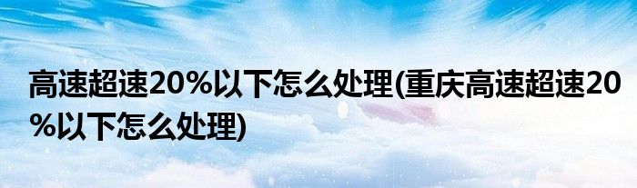 高速超速20%以下怎么處理(重慶高速超速20%以下怎么處理)