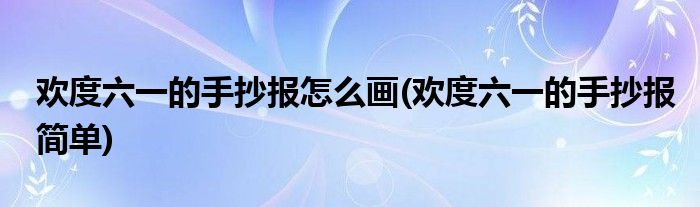 歡度六一的手抄報怎么畫(歡度六一的手抄報簡單)