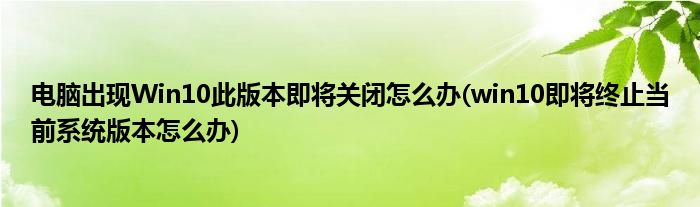 電腦出現(xiàn)Win10此版本即將關(guān)閉怎么辦(win10即將終止當(dāng)前系統(tǒng)版本怎么辦)