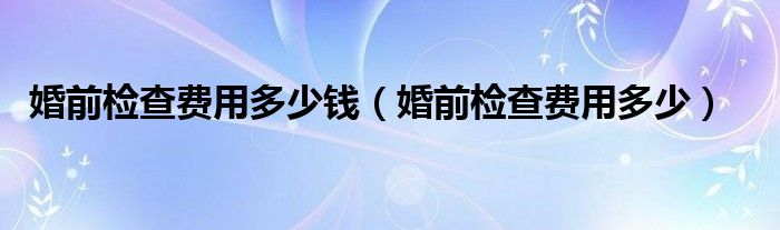 婚前檢查費用多少錢（婚前檢查費用多少）