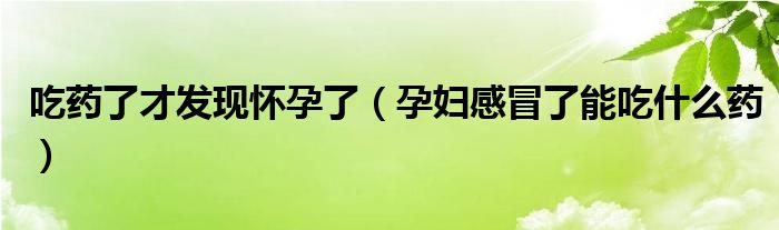 吃藥了才發(fā)現(xiàn)懷孕了（孕婦感冒了能吃什么藥）