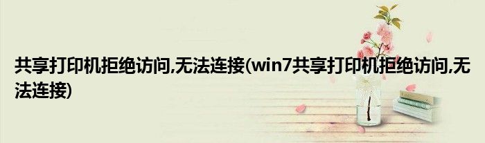 共享打印機拒絕訪問,無法連接(win7共享打印機拒絕訪問,無法連接)