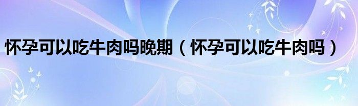 懷孕可以吃牛肉嗎晚期（懷孕可以吃牛肉嗎）