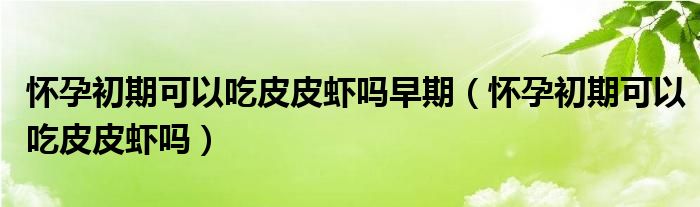 懷孕初期可以吃皮皮蝦嗎早期（懷孕初期可以吃皮皮蝦嗎）