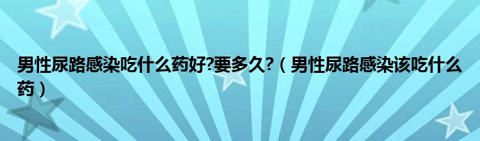 男性尿路感染吃什么藥好?要多久?（男性尿路感染該吃什么藥）