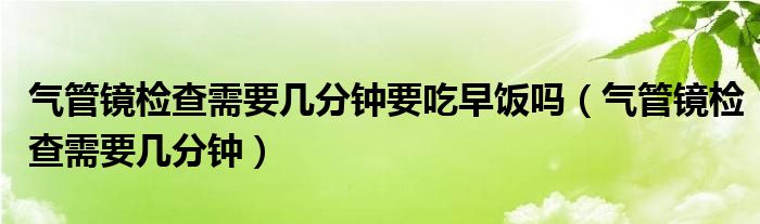 氣管鏡檢查需要幾分鐘要吃早飯嗎（氣管鏡檢查需要幾分鐘）