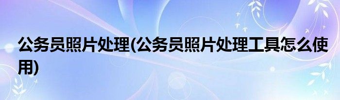 公務員照片處理(公務員照片處理工具怎么使用)