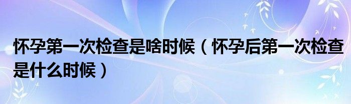 懷孕第一次檢查是啥時候（懷孕后第一次檢查是什么時候）