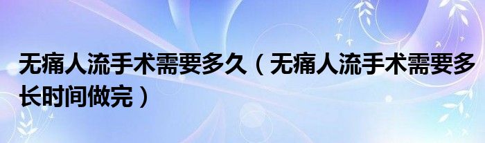 無痛人流手術(shù)需要多久（無痛人流手術(shù)需要多長時間做完）