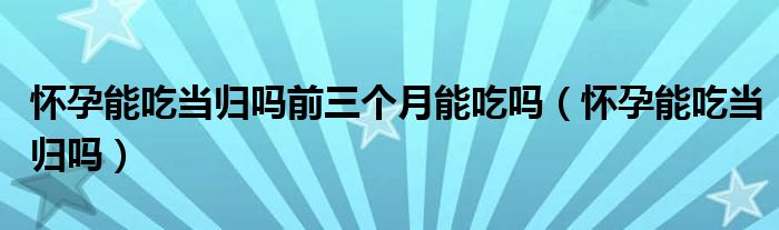 懷孕能吃當(dāng)歸嗎前三個(gè)月能吃嗎（懷孕能吃當(dāng)歸嗎）