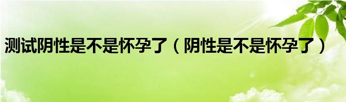 測試陰性是不是懷孕了（陰性是不是懷孕了）