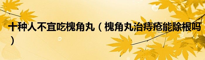 十種人不宜吃槐角丸（槐角丸治痔瘡能除根嗎）