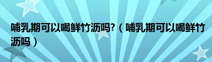 哺乳期可以喝鮮竹瀝嗎?（哺乳期可以喝鮮竹瀝嗎）