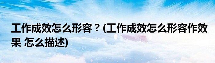 工作成效怎么形容？(工作成效怎么形容作效果 怎么描述)