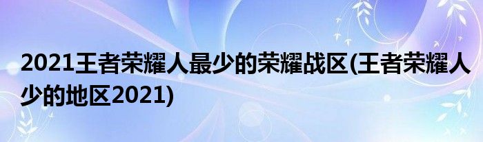 2021王者榮耀人最少的榮耀戰(zhàn)區(qū)(王者榮耀人少的地區(qū)2021)