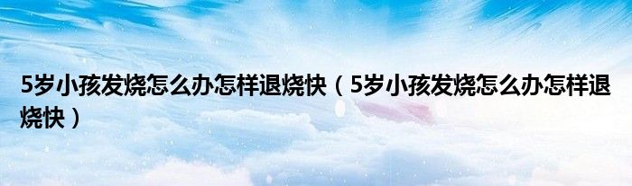 5歲小孩發(fā)燒怎么辦怎樣退燒快（5歲小孩發(fā)燒怎么辦怎樣退燒快）