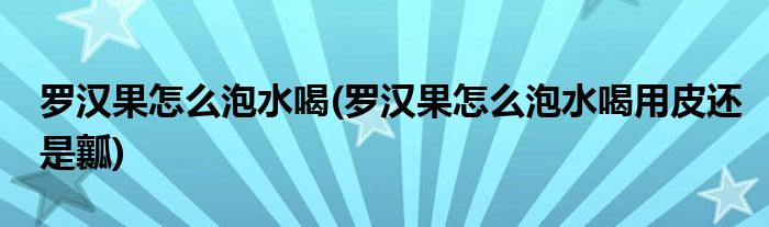 羅漢果怎么泡水喝(羅漢果怎么泡水喝用皮還是瓤)