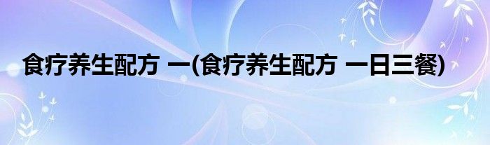 食療養(yǎng)生配方 一(食療養(yǎng)生配方 一日三餐)