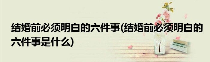 結(jié)婚前必須明白的六件事(結(jié)婚前必須明白的六件事是什么)