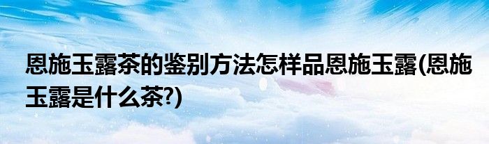 恩施玉露茶的鑒別方法怎樣品恩施玉露(恩施玉露是什么茶?)