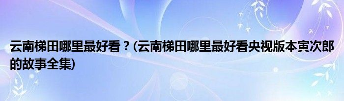 云南梯田哪里最好看？(云南梯田哪里最好看央視版本寅次郎的故事全集)