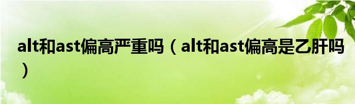 alt和ast偏高嚴(yán)重嗎（alt和ast偏高是乙肝嗎）