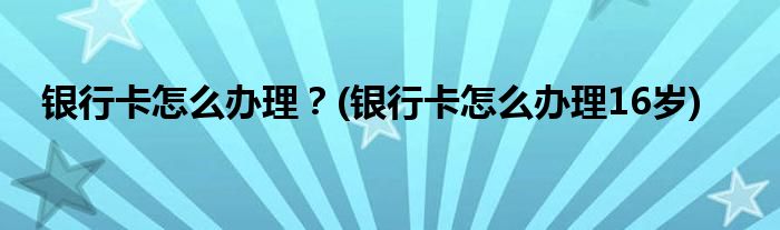 銀行卡怎么辦理？(銀行卡怎么辦理16歲)