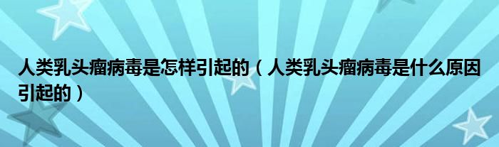 人類乳頭瘤病毒是怎樣引起的（人類乳頭瘤病毒是什么原因引起的）