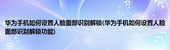 華為手機如何設置人臉面部識別解鎖(華為手機如何設置人臉面部識別解鎖功能)