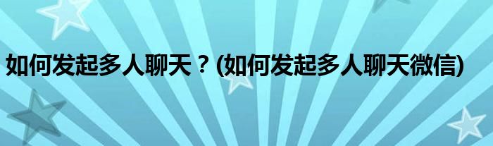 如何發(fā)起多人聊天？(如何發(fā)起多人聊天微信)