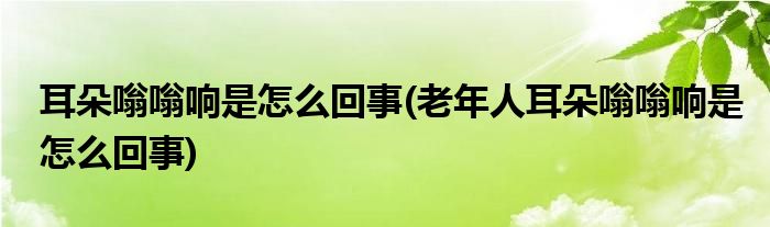 耳朵嗡嗡響是怎么回事(老年人耳朵嗡嗡響是怎么回事)