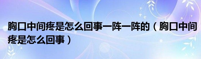 胸口中間疼是怎么回事一陣一陣的（胸口中間疼是怎么回事）