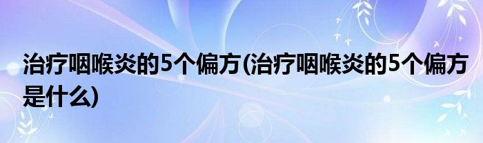 治療咽喉炎的5個偏方(治療咽喉炎的5個偏方是什么)