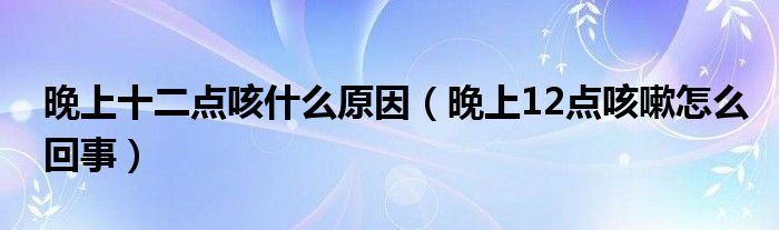 晚上十二點(diǎn)咳什么原因（晚上12點(diǎn)咳嗽怎么回事）