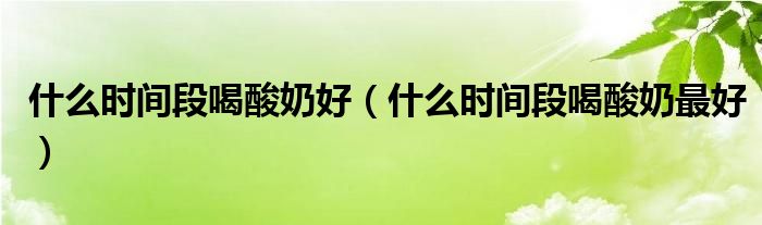 什么時(shí)間段喝酸奶好（什么時(shí)間段喝酸奶最好）