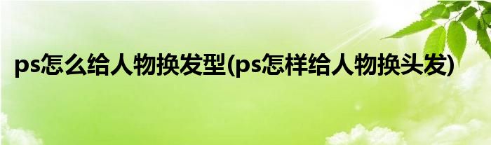 ps怎么給人物換發(fā)型(ps怎樣給人物換頭發(fā))