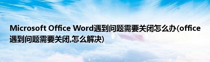 Microsoft Office Word遇到問題需要關(guān)閉怎么辦(office遇到問題需要關(guān)閉,怎么解決)