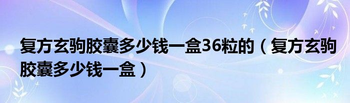 復(fù)方玄駒膠囊多少錢一盒36粒的（復(fù)方玄駒膠囊多少錢一盒）