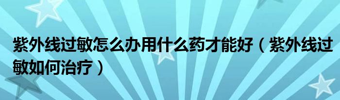 紫外線過敏怎么辦用什么藥才能好（紫外線過敏如何治療）