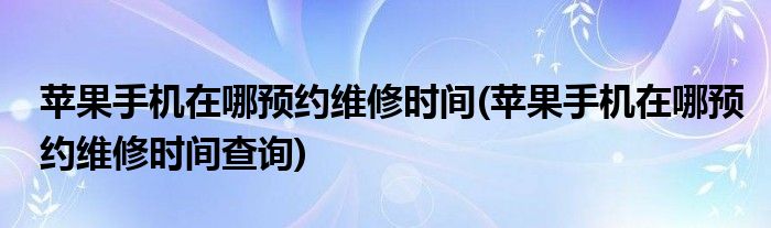 蘋果手機在哪預約維修時間(蘋果手機在哪預約維修時間查詢)