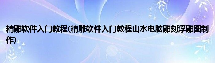 精雕軟件入門教程(精雕軟件入門教程山水電腦雕刻浮雕圖制作)