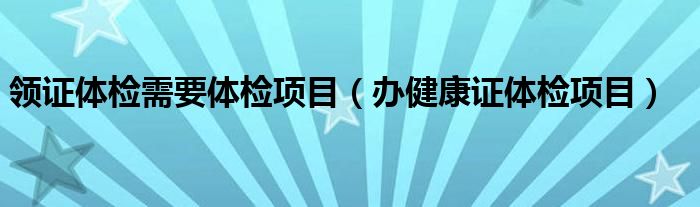 領(lǐng)證體檢需要體檢項(xiàng)目（辦健康證體檢項(xiàng)目）