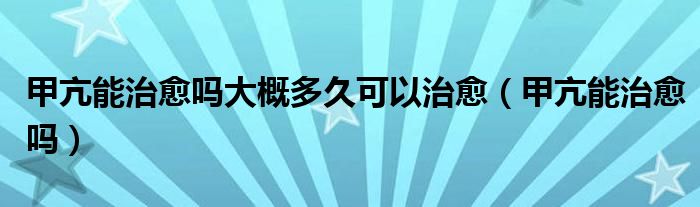 甲亢能治愈嗎大概多久可以治愈（甲亢能治愈嗎）