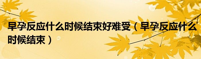 早孕反應(yīng)什么時候結(jié)束好難受（早孕反應(yīng)什么時候結(jié)束）