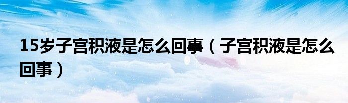 15歲子宮積液是怎么回事（子宮積液是怎么回事）