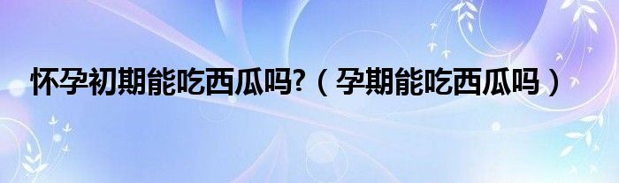 懷孕初期能吃西瓜嗎?（孕期能吃西瓜嗎）