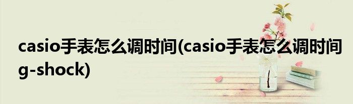 casio手表怎么調(diào)時(shí)間(casio手表怎么調(diào)時(shí)間g-shock)