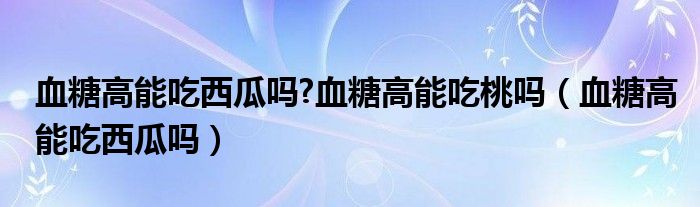 血糖高能吃西瓜嗎?血糖高能吃桃嗎（血糖高能吃西瓜嗎）